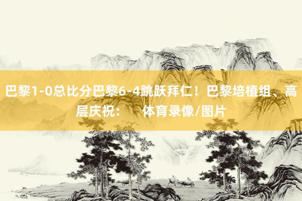巴黎1-0总比分巴黎6-4跳跃拜仁！巴黎培植组、高层庆祝：    体育录像/图片