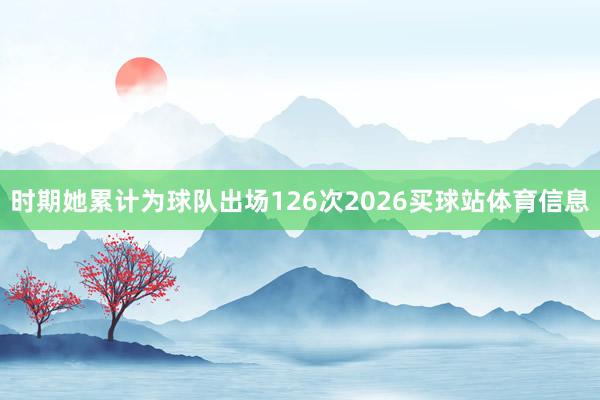 时期她累计为球队出场126次2026买球站体育信息