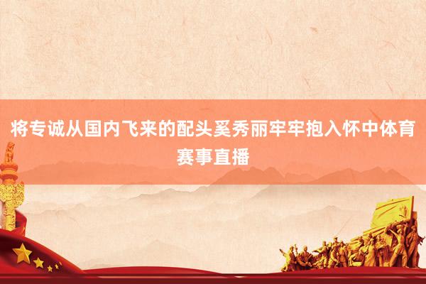 将专诚从国内飞来的配头奚秀丽牢牢抱入怀中体育赛事直播