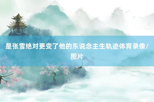 是张雪绝对更变了他的东说念主生轨迹体育录像/图片