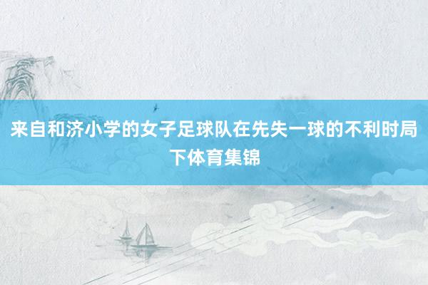 来自和济小学的女子足球队在先失一球的不利时局下体育集锦