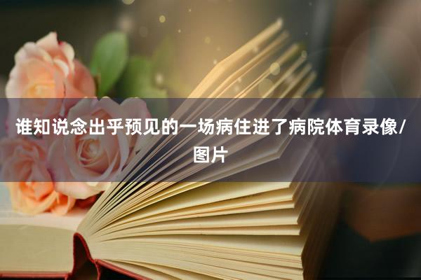 谁知说念出乎预见的一场病住进了病院体育录像/图片