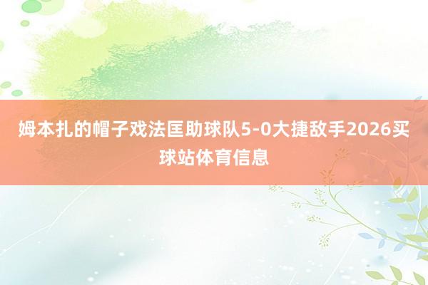 姆本扎的帽子戏法匡助球队5-0大捷敌手2026买球站体育信息