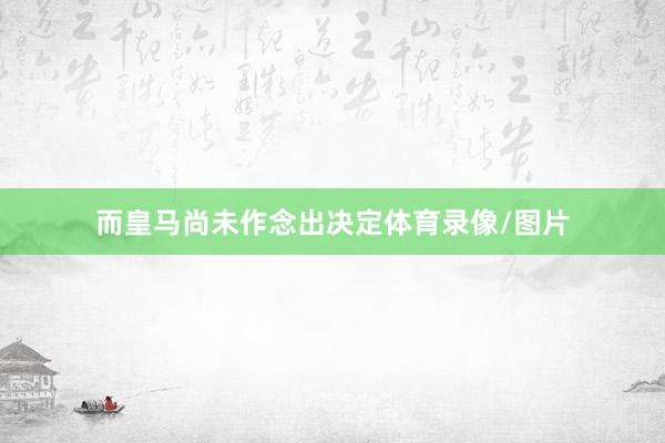 而皇马尚未作念出决定体育录像/图片