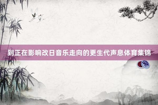 到正在影响改日音乐走向的更生代声息体育集锦