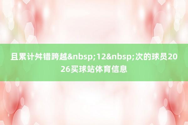 且累计舛错跨越&nbsp;12&nbsp;次的球员2026买球站体育信息