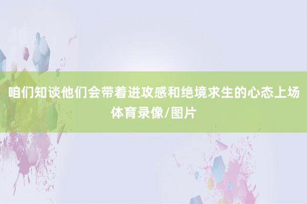 咱们知谈他们会带着进攻感和绝境求生的心态上场体育录像/图片
