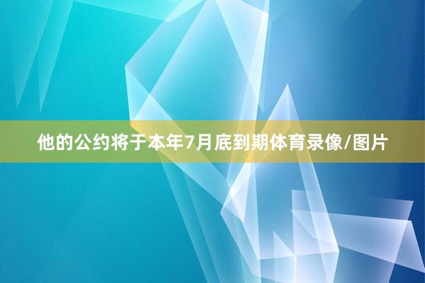 他的公约将于本年7月底到期体育录像/图片