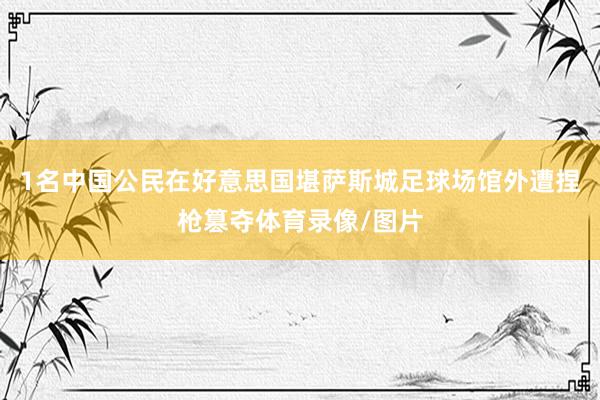 1名中国公民在好意思国堪萨斯城足球场馆外遭捏枪篡夺体育录像/图片