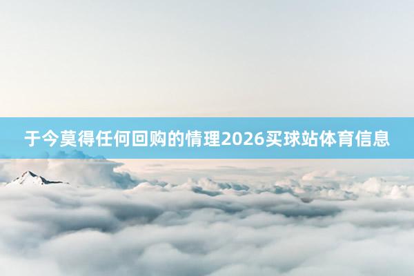 于今莫得任何回购的情理2026买球站体育信息