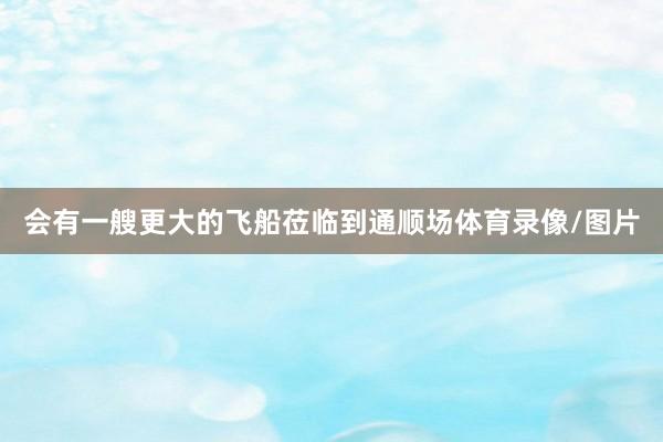 会有一艘更大的飞船莅临到通顺场体育录像/图片