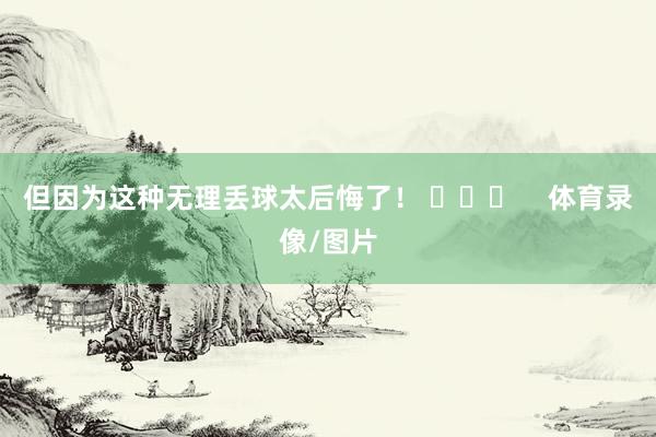 但因为这种无理丢球太后悔了！ ​​​    体育录像/图片