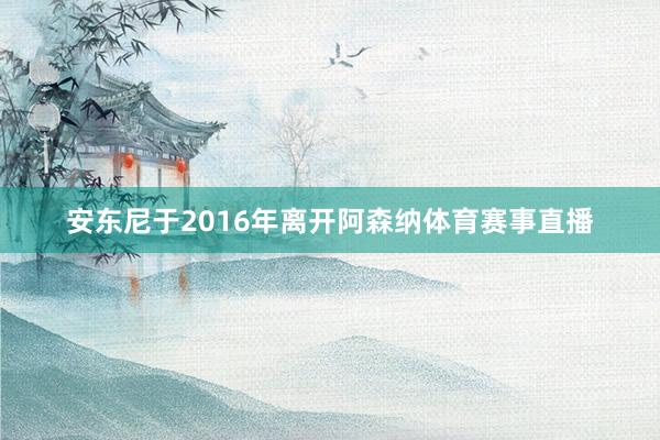 安东尼于2016年离开阿森纳体育赛事直播