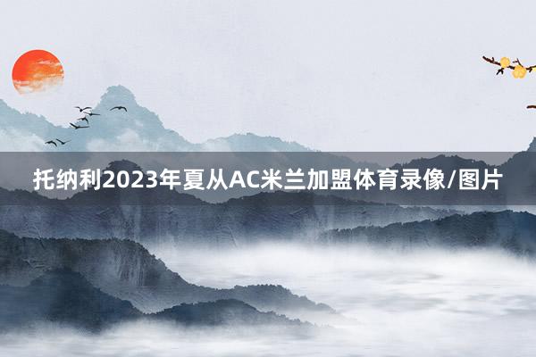 托纳利2023年夏从AC米兰加盟体育录像/图片